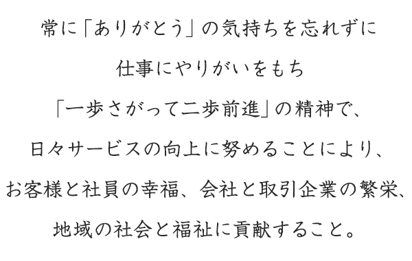 常に「ありがとう」の気持ちを忘れずに仕事にやりがいをもち「一歩さがって二歩前進」の精神で、日々サービスの向上に努めることにより、お客様と社員の幸福、会社と取引企業の繁栄、地域の社会と福祉に貢献すること。