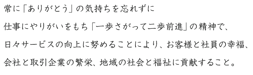 常に「ありがとう」の気持ちを忘れずに仕事にやりがいをもち「一歩さがって二歩前進」の精神で、日々サービスの向上に努めることにより、お客様と社員の幸福、会社と取引企業の繁栄、地域の社会と福祉に貢献すること。